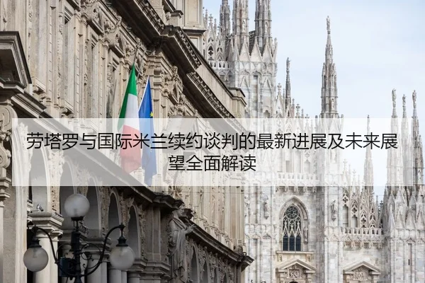 劳塔罗与国际米兰续约谈判的最新进展及未来展望全面解读 | JIUZHOU SPORTS